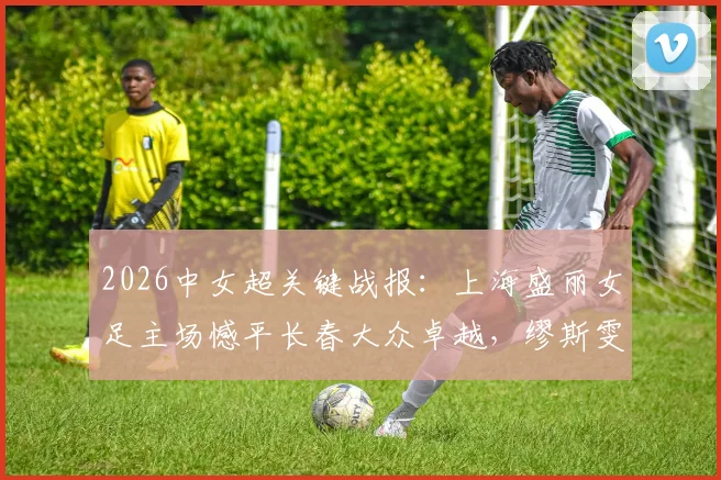 2026中女超关键战报:上海盛丽女足主场憾平长春大众卓越,缪斯雯失点成比赛转折点