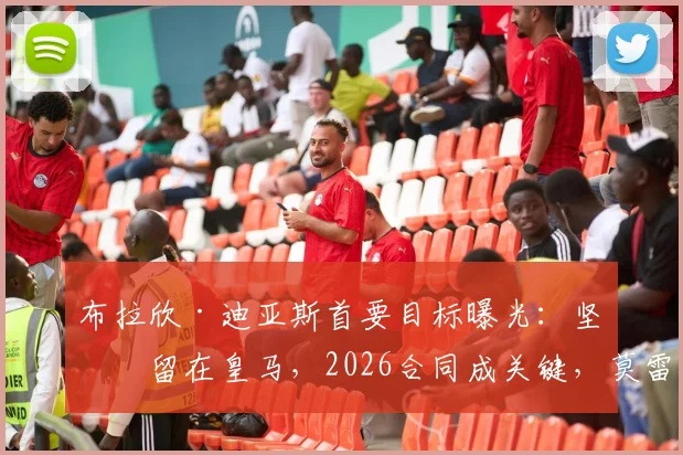 布拉欣·迪亚斯首要目标曝光:坚定留在皇马,2026合同成关键,莫雷托最新透露留队意愿与谈判进展
