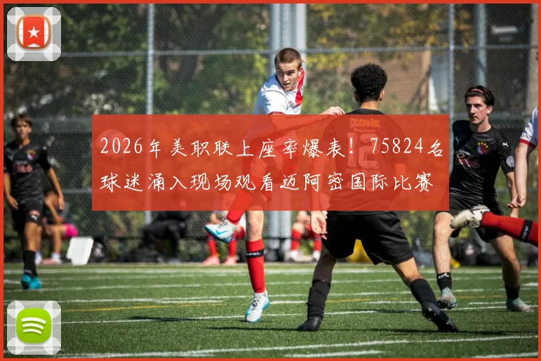 2026年美职联上座率爆表!75824名球迷涌入现场观看迈阿密国际比赛,创联赛历史第二高纪录