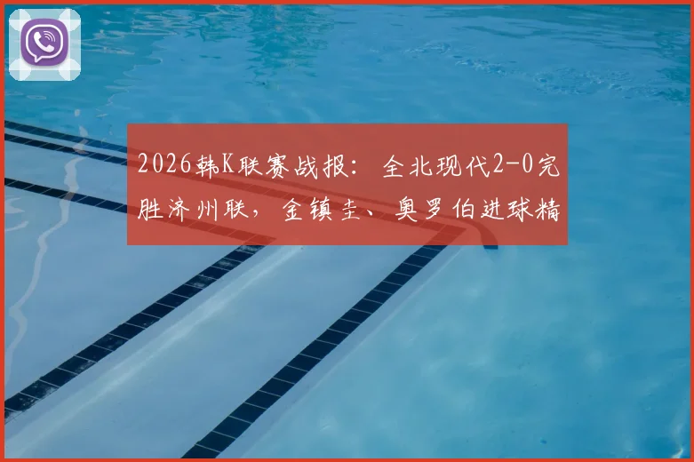 2026韩K联赛战报：全北现代2-0完胜济州联，金镇圭、奥罗伯进球精彩回顾及全场技术统计