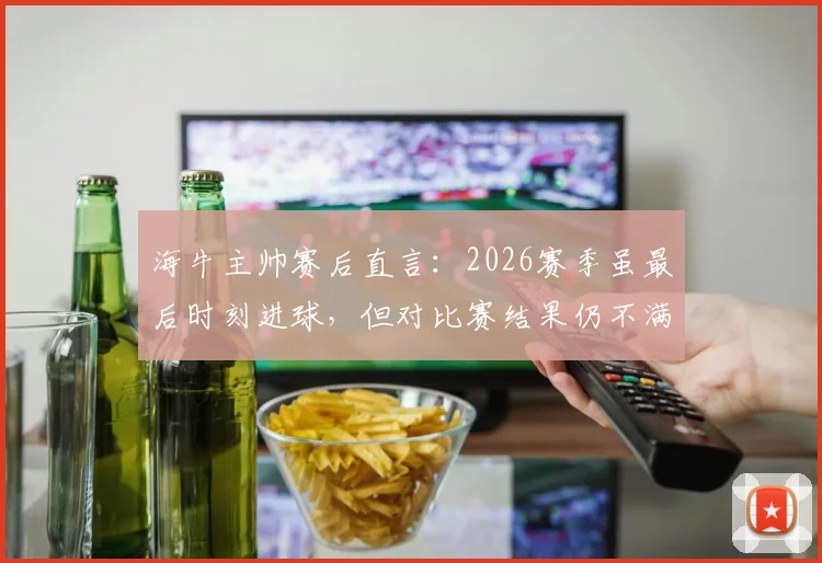 海牛主帅赛后直言：2026赛季虽最后时刻进球，但对比赛结果仍不满意，详解球队场上表现
