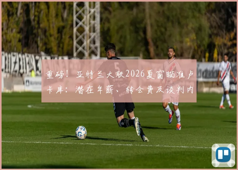 重磅！亚特兰大联2026夏窗瞄准卢卡库：潜在年薪、转会费及谈判内幕深度剖析