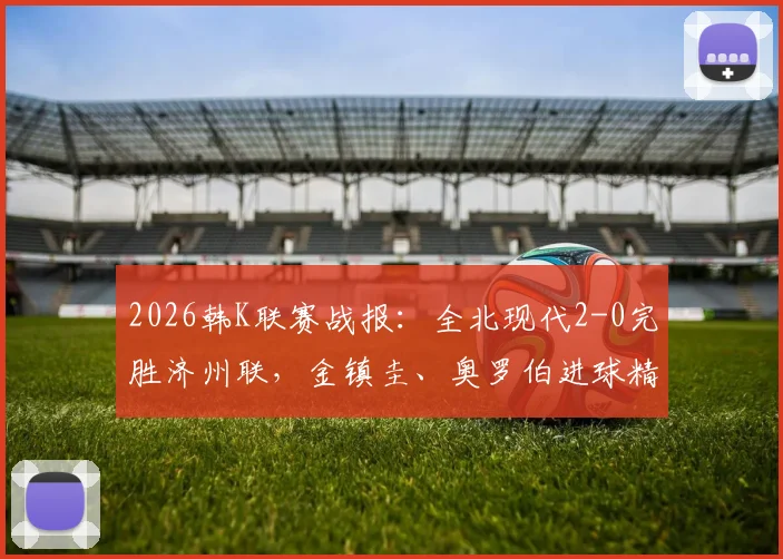 2026韩K联赛战报:全北现代2-0完胜济州联,金镇圭、奥罗伯进球精彩回顾及全场技术统计