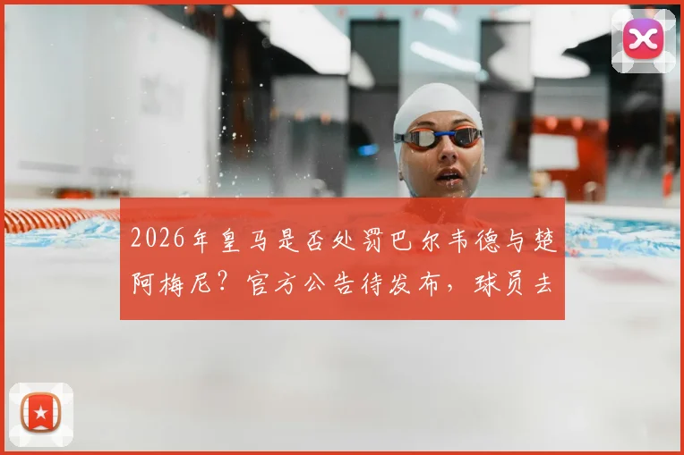 2026年皇马是否处罚巴尔韦德与楚阿梅尼?官方公告待发布,球员去留与队规成焦点
