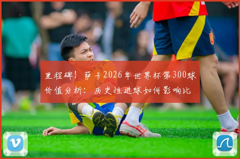 里程碑!萨卡2026年世界杯第300球价值分析:历史性进球如何影响比赛进程与球迷热议话题盘点