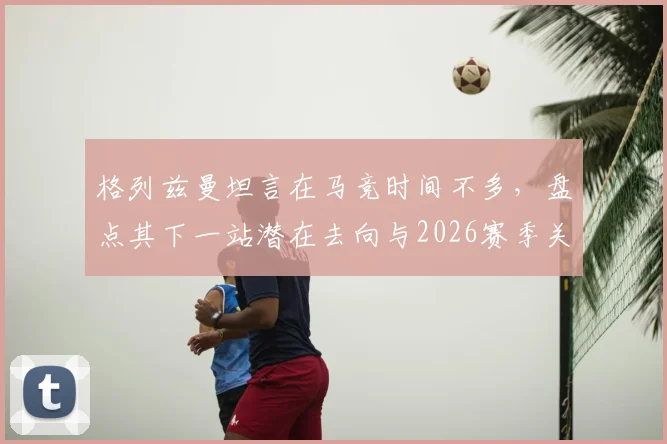 格列兹曼坦言在马竞时间不多,盘点其下一站潜在去向与2026赛季关键数据
