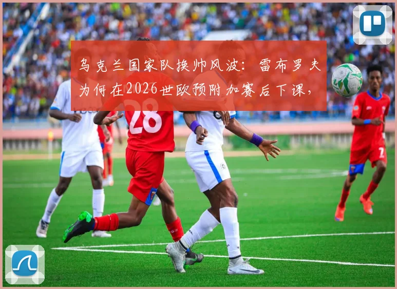 乌克兰国家队换帅风波：雷布罗夫为何在2026世欧预附加赛后下课，潜在新帅人选引发猜想